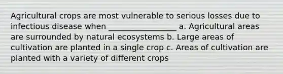 Agricultural crops are most vulnerable to serious losses due to infectious disease when _________________ a. Agricultural areas are surrounded by natural ecosystems b. Large areas of cultivation are planted in a single crop c. Areas of cultivation are planted with a variety of different crops