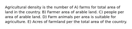 Agricultural density is the number of A) farms for total area of land in the country. B) Farmer area of arable land. C) people per area of arable land. D) Farm animals per area is suitable for agriculture. E) Acres of farmland per the total area of the country.