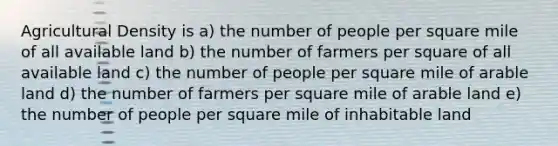 Agricultural Density is a) the number of people per square mile of all available land b) the number of farmers per square of all available land c) the number of people per square mile of arable land d) the number of farmers per square mile of arable land e) the number of people per square mile of inhabitable land