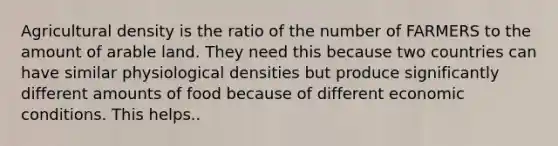 Agricultural density is the ratio of the number of FARMERS to the amount of arable land. They need this because two countries can have similar physiological densities but produce significantly different amounts of food because of different economic conditions. This helps..