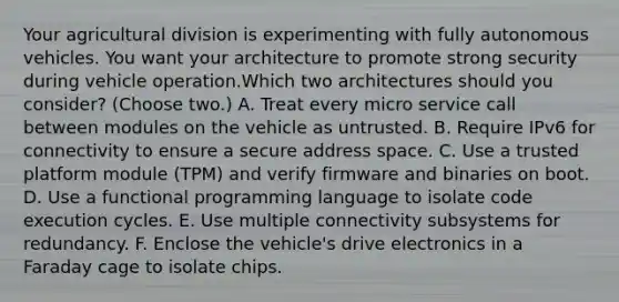 Your agricultural division is experimenting with fully autonomous vehicles. You want your architecture to promote strong security during vehicle operation.Which two architectures should you consider? (Choose two.) A. Treat every micro service call between modules on the vehicle as untrusted. B. Require IPv6 for connectivity to ensure a secure address space. C. Use a trusted platform module (TPM) and verify firmware and binaries on boot. D. Use a functional programming language to isolate code execution cycles. E. Use multiple connectivity subsystems for redundancy. F. Enclose the vehicle's drive electronics in a Faraday cage to isolate chips.