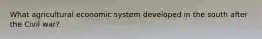 What agricultural economic system developed in the south after the Civil war?