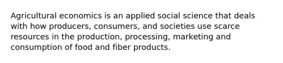 Agricultural economics is an applied social science that deals with how producers, consumers, and societies use scarce resources in the production, processing, marketing and consumption of food and fiber products.