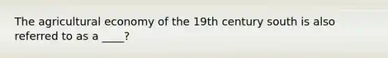 The agricultural economy of the 19th century south is also referred to as a ____?