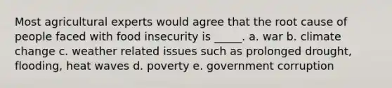 Most agricultural experts would agree that the root cause of people faced with food insecurity is _____. a. war b. climate change c. weather related issues such as prolonged drought, flooding, heat waves d. poverty e. government corruption