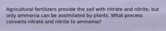 Agricultural fertilizers provide the soil with nitrate and nitrite, but only ammonia can be assimilated by plants. What process converts nitrate and nitrite to ammonia?