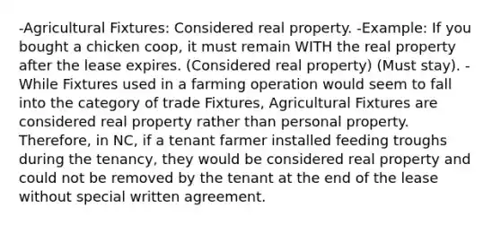 -Agricultural Fixtures: Considered real property. -Example: If you bought a chicken coop, it must remain WITH the real property after the lease expires. (Considered real property) (Must stay). -While Fixtures used in a farming operation would seem to fall into the category of trade Fixtures, Agricultural Fixtures are considered real property rather than personal property. Therefore, in NC, if a tenant farmer installed feeding troughs during the tenancy, they would be considered real property and could not be removed by the tenant at the end of the lease without special written agreement.