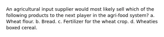 An agricultural input supplier would most likely sell which of the following products to the next player in the agri-food system? a. Wheat flour. b. Bread. c. Fertilizer for the wheat crop. d. Wheaties boxed cereal.