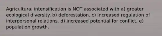 Agricultural intensification is NOT associated with a) greater ecological diversity. b) deforestation. c) increased regulation of interpersonal relations. d) increased potential for conflict. e) population growth.