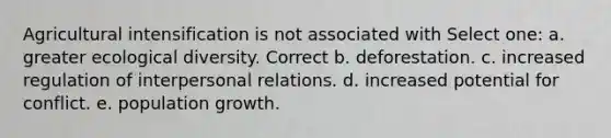 Agricultural intensification is not associated with Select one: a. greater ecological diversity. Correct b. deforestation. c. increased regulation of interpersonal relations. d. increased potential for conflict. e. population growth.