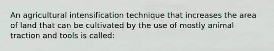 An agricultural intensification technique that increases the area of land that can be cultivated by the use of mostly animal traction and tools is called: