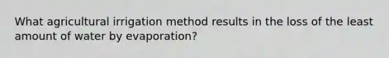 What agricultural irrigation method results in the loss of the least amount of water by evaporation?