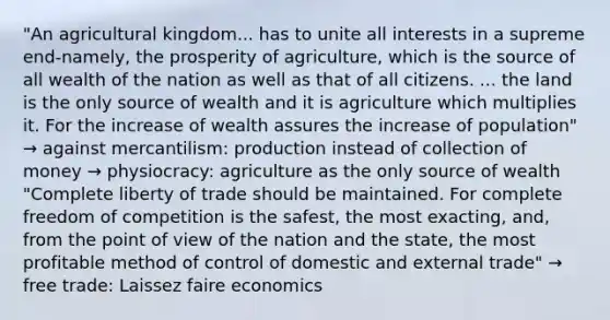 "An agricultural kingdom... has to unite all interests in a supreme end-namely, the prosperity of agriculture, which is the source of all wealth of the nation as well as that of all citizens. ... the land is the only source of wealth and it is agriculture which multiplies it. For the increase of wealth assures the increase of population" → against mercantilism: production instead of collection of money → physiocracy: agriculture as the only source of wealth "Complete liberty of trade should be maintained. For complete freedom of competition is the safest, the most exacting, and, from the point of view of the nation and the state, the most profitable method of control of domestic and external trade" → free trade: Laissez faire economics