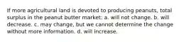 If more agricultural land is devoted to producing peanuts, total surplus in the peanut butter market: a. will not change. b. will decrease. c. may change, but we cannot determine the change without more information. d. will increase.