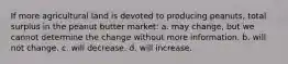 If more agricultural land is devoted to producing peanuts, total surplus in the peanut butter market: a. may change, but we cannot determine the change without more information. b. will not change. c. will decrease. d. will increase.