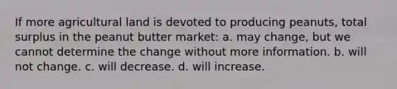 If more agricultural land is devoted to producing peanuts, total surplus in the peanut butter market: a. may change, but we cannot determine the change without more information. b. will not change. c. will decrease. d. will increase.