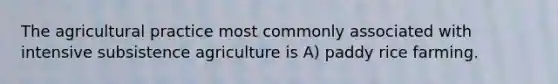 The agricultural practice most commonly associated with intensive subsistence agriculture is A) paddy rice farming.