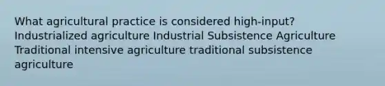 What agricultural practice is considered high-input? Industrialized agriculture Industrial Subsistence Agriculture Traditional intensive agriculture traditional subsistence agriculture