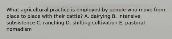 What agricultural practice is employed by people who move from place to place with their cattle? A. dairying B. intensive subsistence C. ranching D. shifting cultivation E. pastoral nomadism