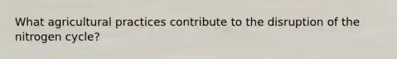 What agricultural practices contribute to the disruption of the nitrogen cycle?