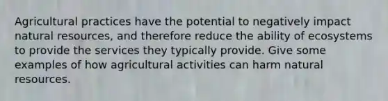 Agricultural practices have the potential to negatively impact natural resources, and therefore reduce the ability of ecosystems to provide the services they typically provide. Give some examples of how agricultural activities can harm natural resources.