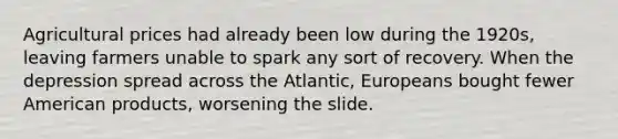 Agricultural prices had already been low during the 1920s, leaving farmers unable to spark any sort of recovery. When the depression spread across the Atlantic, Europeans bought fewer American products, worsening the slide.