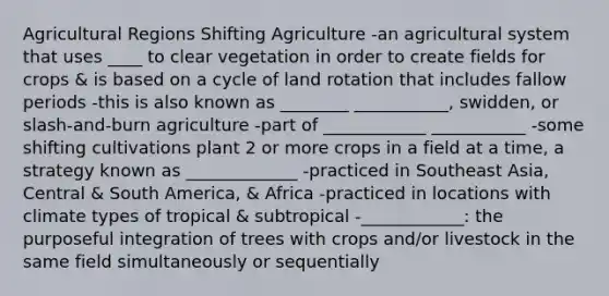 Agricultural Regions Shifting Agriculture -an agricultural system that uses ____ to clear vegetation in order to create fields for crops & is based on a cycle of land rotation that includes fallow periods -this is also known as ________ ___________, swidden, or slash-and-burn agriculture -part of ____________ ___________ -some shifting cultivations plant 2 or more crops in a field at a time, a strategy known as _____________ -practiced in Southeast Asia, Central & South America, & Africa -practiced in locations with climate types of tropical & subtropical -____________: the purposeful integration of trees with crops and/or livestock in the same field simultaneously or sequentially