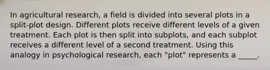 In agricultural research, a field is divided into several plots in a split-plot design. Different plots receive different levels of a given treatment. Each plot is then split into subplots, and each subplot receives a different level of a second treatment. Using this analogy in psychological research, each "plot" represents a _____.