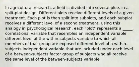 In agricultural research, a field is divided into several plots in a split-plot design. Different plots receive different levels of a given treatment. Each plot is then split into subplots, and each subplot receives a different level of a second treatment. Using this analogy in psychological research, each "plot" represents a _____. correlational variable that resembles an independent variable different level of the within-subjects variable to which all members of that group are exposed different level of a within-subjects independent variable that are included under each level of a between-subjects factor group of subjects who all receive the same level of the between-subjects variable