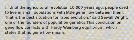 ) "Until the agricultural revolution 10,000 years ago, people used to live in small populations with little gene flow between them. That is the best situation for rapid evolution," said Sewall Wright, one of the founders of population genetics.This conclusion on gene flow conflicts with Hardy-Weinberg equilibrium, which states that no gene flow means