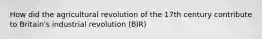 How did the agricultural revolution of the 17th century contribute to Britain's industrial revolution (BIR)