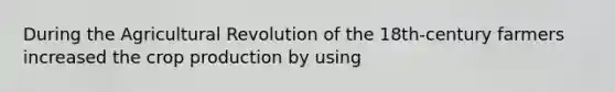 During the Agricultural Revolution of the 18th-century farmers increased the crop production by using