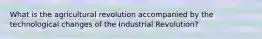 What is the agricultural revolution accompanied by the technological changes of the Industrial Revolution?