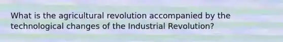 What is the agricultural revolution accompanied by the technological changes of the Industrial Revolution?