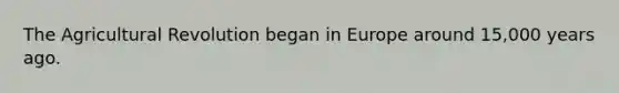 The Agricultural Revolution began in Europe around 15,000 years ago.