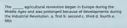 The ______ agricultural revolution began in Europe during the Middle Ages and was prolonged because of developments during the Industrial Revolution. a. first b. second c. third d. fourth e. fifth