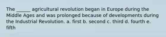 The ______ agricultural revolution began in Europe during the Middle Ages and was prolonged because of developments during the Industrial Revolution. a. first b. second c. third d. fourth e. fifth