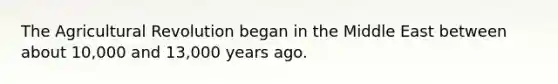 The Agricultural Revolution began in the Middle East between about 10,000 and 13,000 years ago.