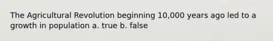 The Agricultural Revolution beginning 10,000 years ago led to a growth in population a. true b. false