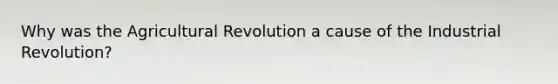 Why was the Agricultural Revolution a cause of the Industrial Revolution?