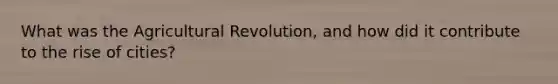 What was the Agricultural Revolution, and how did it contribute to the rise of cities?