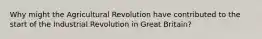 Why might the Agricultural Revolution have contributed to the start of the Industrial Revolution in Great Britain?