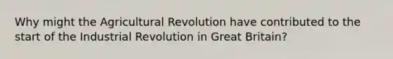 Why might the Agricultural Revolution have contributed to the start of the Industrial Revolution in Great Britain?