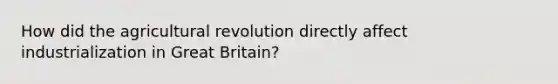 How did the agricultural revolution directly affect industrialization in Great Britain?