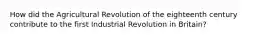 How did the Agricultural Revolution of the eighteenth century contribute to the first Industrial Revolution in Britain?