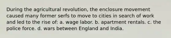 During the agricultural revolution, the enclosure movement caused many former serfs to move to cities in search of work and led to the rise of: a. wage labor. b. apartment rentals. c. the police force. d. wars between England and India.