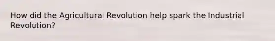 How did the Agricultural Revolution help spark the Industrial Revolution?