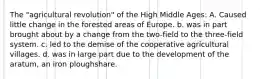 The "agricultural revolution" of the High Middle Ages: A. Caused little change in the forested areas of Europe. b. was in part brought about by a change from the two-field to the three-field system. c. led to the demise of the cooperative agricultural villages. d. was in large part due to the development of the aratum, an iron ploughshare.