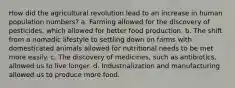 How did the agricultural revolution lead to an increase in human population numbers? a. Farming allowed for the discovery of pesticides, which allowed for better food production. b. The shift from a nomadic lifestyle to settling down on farms with domesticated animals allowed for nutritional needs to be met more easily. c. The discovery of medicines, such as antibiotics, allowed us to live longer. d. Industrialization and manufacturing allowed us to produce more food.