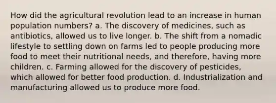 How did the agricultural revolution lead to an increase in human population numbers? a. The discovery of medicines, such as antibiotics, allowed us to live longer. b. The shift from a nomadic lifestyle to settling down on farms led to people producing more food to meet their nutritional needs, and therefore, having more children. c. Farming allowed for the discovery of pesticides, which allowed for better food production. d. Industrialization and manufacturing allowed us to produce more food.